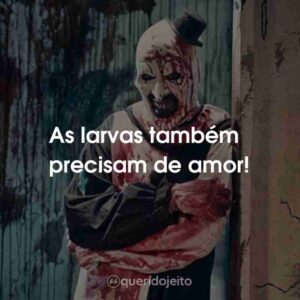 As larvas também precisam de amor!