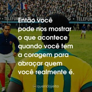 Então você pode nos mostrar o que acontece quando você tem a coragem para abraçar quem você realmente é.