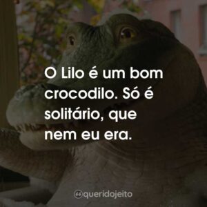 O Lilo é um bom crocodilo. Só é solitário, que nem eu era.
