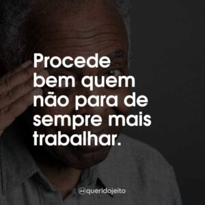 Procede bem quem não para de sempre mais trabalhar.