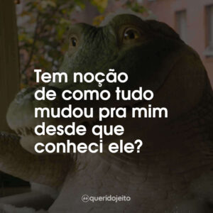 Tem noção de como tudo mudou pra mim desde que conheci ele?
