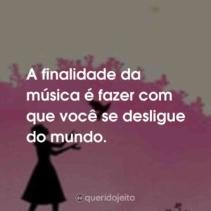 A finalidade da música é fazer com que você se desligue do mundo.