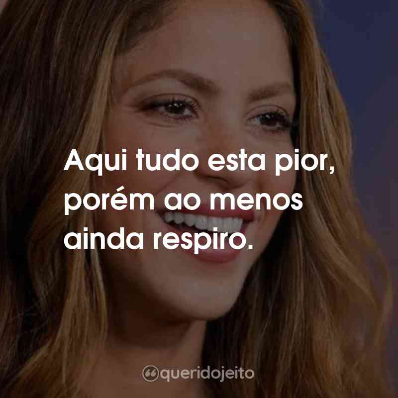 Frases da Shakira: Aqui tudo esta pior, porém ao menos ainda respiro.