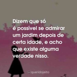 Dizem que só é possível se admirar um jardim depois de certa idade, e acho que existe alguma verdade nisso.