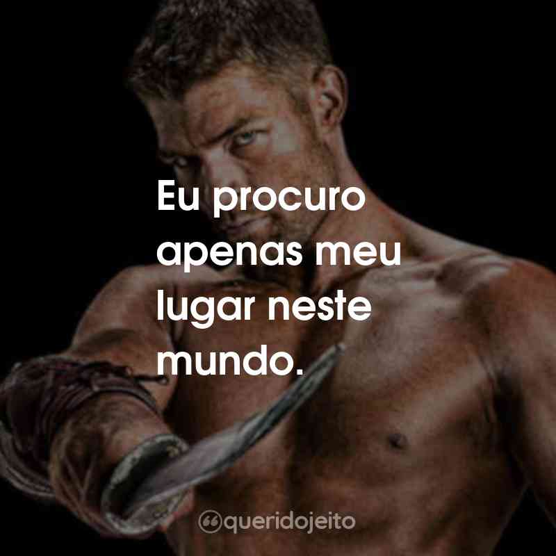 Frases da Série Spartacus:Eu procuro apenas meu lugar neste mundo.