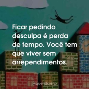 Ficar pedindo desculpa é perda de tempo. Você tem que viver sem arrependimentos.
