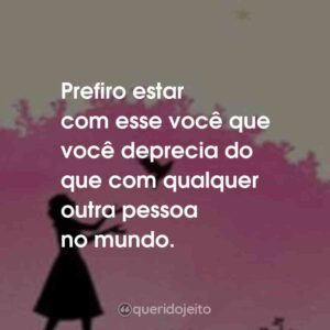 Prefiro estar com esse você que você deprecia do que com qualquer outra pessoa no mundo.
