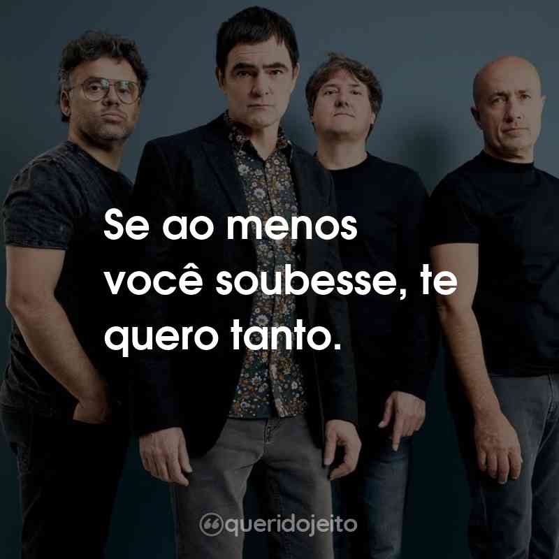 Frases do Skank: Se ao menos você soubesse, te quero tanto.