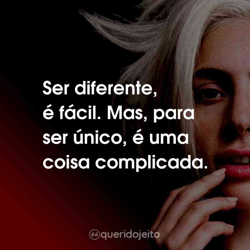 Frases da Lady Gaga: Ser diferente, é fácil. Mas, para ser único, é uma coisa complicada.