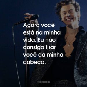 Agora você está na minha vida. Eu não consigo tirar você da minha cabeça.