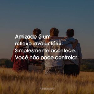 Amizade é um reflexo involuntário. Simplesmente acontece. Você não pode controlar.