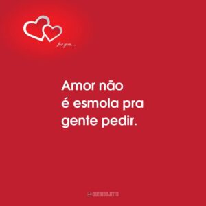 Amor não é esmola pra gente pedir.