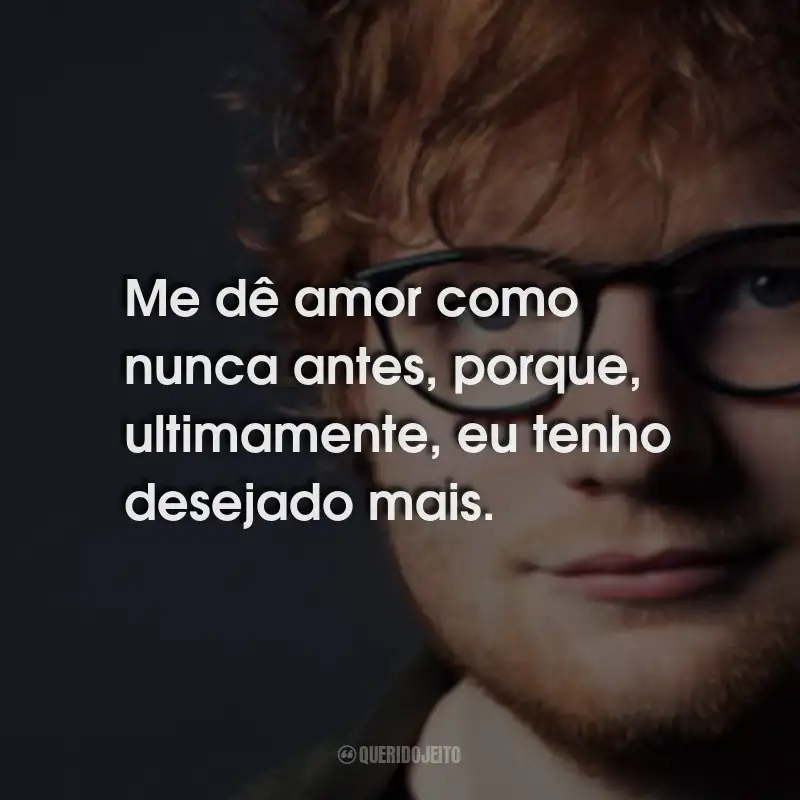 Frases do Ed Sheeran: Me dê amor como nunca antes, porque, ultimamente, eu tenho desejado mais.