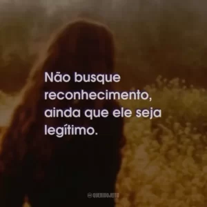 Não busque reconhecimento, ainda que ele seja legítimo.