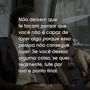 Não deixem que te façam pensar que você não é capaz de fazer algo porque essa pessoa não consegue fazer. Se você deseja alguma coisa, se quer realmente, lute por isso e ponto final.