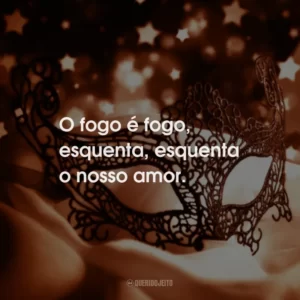 O fogo é fogo, esquenta, esquenta o nosso amor.