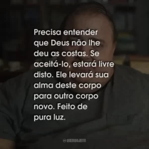 Precisa entender que Deus não lhe deu as costas. Se aceitá-lo, estará livre disto. Ele levará sua alma deste corpo para outro corpo novo. Feito de pura luz.
