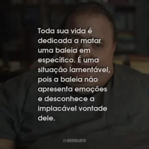 Toda sua vida é dedicada a matar uma baleia em específico. É uma situação lamentável, pois a baleia não apresenta emoções e desconhece a implacável vontade dele.