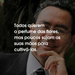 Todos querem o perfume das flores, mas poucos sujam as suas mãos para cultivá-las.