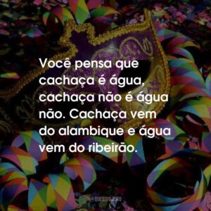 Você pensa que cachaça é água, cachaça não é água não. Cachaça vem do alambique e água vem do ribeirão.