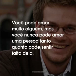 Você pode amar muito alguém, mas você nunca pode amar uma pessoa tanto quanto pode sentir falta dela.