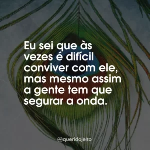 Eu sei que às vezes é difícil conviver com ele, mas mesmo assim a gente tem que segurar a onda.