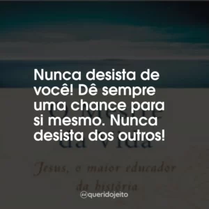 Nunca desista de você! Dê sempre uma chance para si mesmo. Nunca desista dos outros!