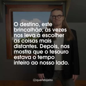 O destino, este brincalhão, às vezes nos leva a escolher as coisas mais distantes. Depois, nos mostra que o tesouro estava o tempo inteiro ao nosso lado.