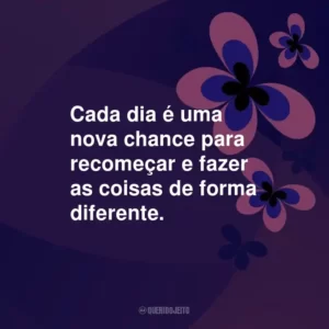 Cada dia é uma nova chance para recomeçar e fazer as coisas de forma diferente.