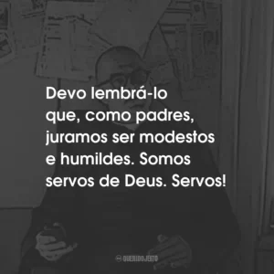 Devo lembrá-lo que, como padres, juramos ser modestos e humildes. Somos servos de Deus. Servos!