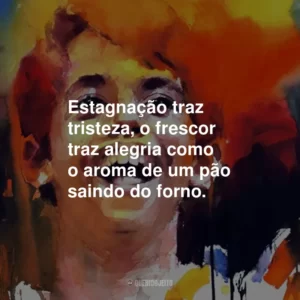 Estagnação traz tristeza, o frescor traz alegria como o aroma de um pão saindo do forno.