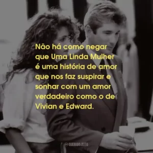 Não há como negar que Uma Linda Mulher é uma história de amor que nos faz suspirar e sonhar com um amor verdadeiro como o de Vivian e Edward.