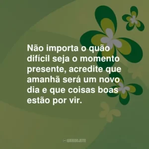 Não importa o quão difícil seja o momento presente, acredite que amanhã será um novo dia e que coisas boas estão por vir.