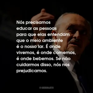 Nós precisamos educar as pessoas para que elas entendam que o meio ambiente é o nosso lar. É onde vivemos, é onde comemos, é onde bebemos. Se não cuidarmos disso, nós nos prejudicamos.