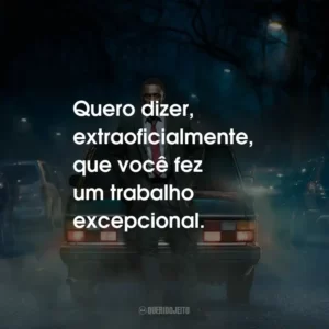 Quero dizer, extraoficialmente, que você fez um trabalho excepcional.