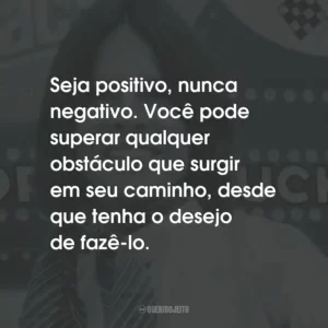 Seja positivo, nunca negativo. Você pode superar qualquer obstáculo que surgir em seu caminho, desde que tenha o desejo de fazê-lo.