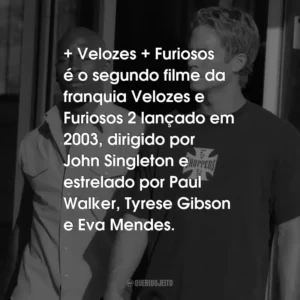 + Velozes + Furiosos é o segundo filme da franquia Velozes e Furiosos 2 lançado em 2003, dirigido por John Singleton e estrelado por Paul Walker, Tyrese Gibson e Eva Mendes.