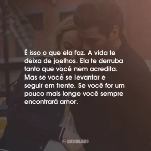 É isso o que ela faz. A vida te deixa de joelhos. Ela te derruba tanto que você nem acredita. Mas se você se levantar e seguir em frente. Se você for um pouco mais longe você sempre encontrará amor.