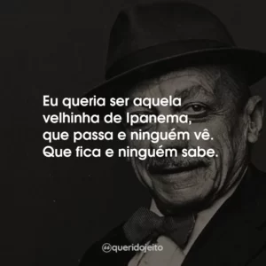 Eu queria ser aquela velhinha de Ipanema, que passa e ninguém vê. Que fica e ninguém sabe.