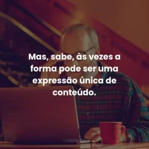 Mas, sabe, às vezes a forma pode ser uma expressão única de conteúdo.