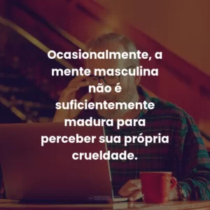 Ocasionalmente, a mente masculina não é suficientemente madura para perceber sua própria crueldade.