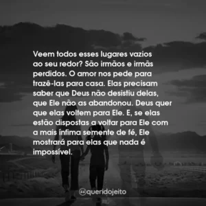 Veem todos esses lugares vazios ao seu redor? São irmãos e irmãs perdidos. O amor nos pede para trazê-las para casa. Elas precisam saber que Deus não desistiu delas, que Ele não as abandonou. Deus quer que elas voltem para Ele. E, se elas estão dispostas a voltar para Ele com a mais ínfima semente de fé, Ele mostrará para elas que nada é impossível.