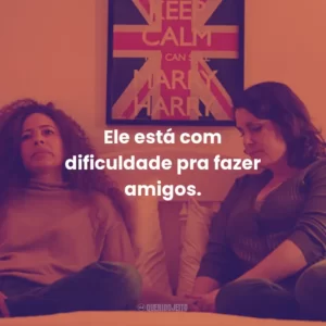 Ele está com dificuldade pra fazer amigos.