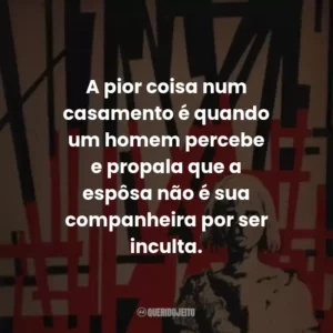 A pior coisa num casamento é quando um homem percebe e propala que a espôsa não é sua companheira por ser inculta.