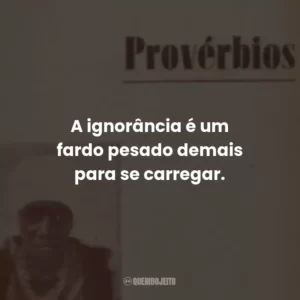 A ignorância é um fardo pesado demais para se carregar.