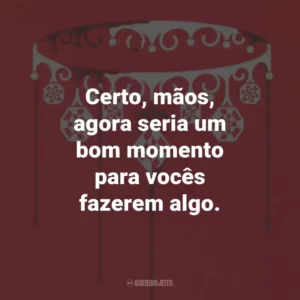Certo, mãos, agora seria um bom momento para vocês fazerem algo.