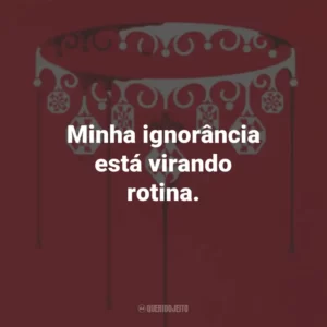 Minha ignorância está virando rotina.