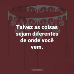 Talvez as coisas sejam diferentes de onde você vem.