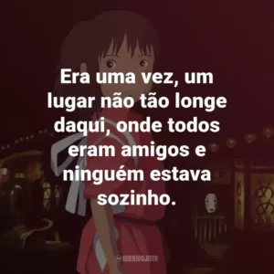 Era uma vez, um lugar não tão longe daqui, onde todos eram amigos e ninguém estava sozinho. – Chihiro.