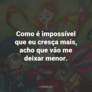 Como é impossível que eu cresça mais, acho que vão me deixar menor.
